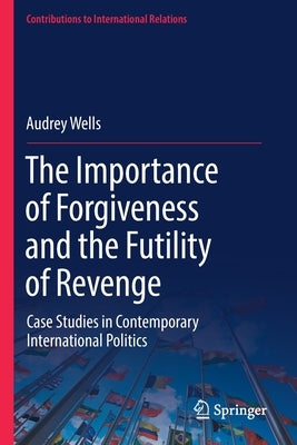 The Importance of Forgiveness and the Futility of Revenge: Case Studies in Contemporary International Politics by Wells, Audrey