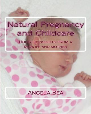 Natural Pregancy and Childcare: Holistic insights from a Midwife and Mother by Bea, Angela