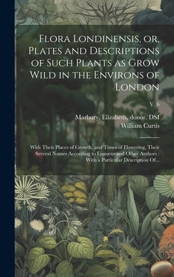 Flora Londinensis, or, Plates and Descriptions of Such Plants as Grow Wild in the Environs of London: With Their Places of Growth, and Times of Flower by Curtis, William 1746-1799