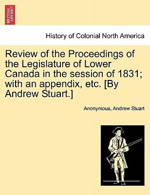 Review of the Proceedings of the Legislature of Lower Canada in the session of 1831; with an appendix, etc. [By Andrew Stuart.] by Anonymous