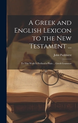 A Greek and English Lexicon to the New Testament ...: To This Work Is Prefixed a Plain ... Greek Grammar by Parkhurst, John