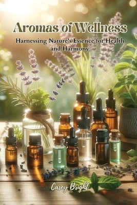 Aromas of Wellness: Harnessing Nature's Essence for Health and Harmony by Bright, Casey