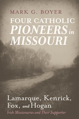 Four Catholic Pioneers in Missouri: Lamarque, Kenrick, Fox, and Hogan: Irish Missionaries and Their Supporter by Boyer, Mark G.