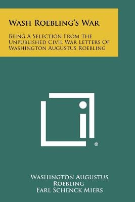 Wash Roebling's War: Being A Selection From The Unpublished Civil War Letters Of Washington Augustus Roebling by Roebling, Washington Augustus