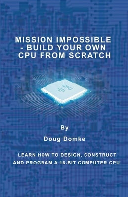 Mission Impossible - Build a CPU from Scratch: Learn How to Design, Construct and Program a 16-bit Computer CPU by Domke, Doug