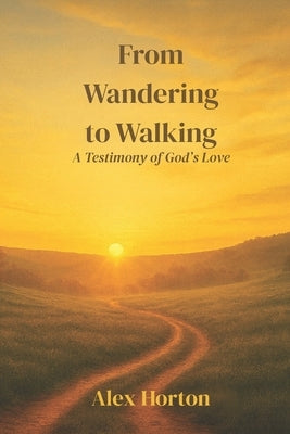 From Wandering to Walking: A Testimony of God's Love by Horton, Alex