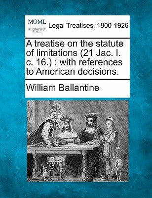 A Treatise on the Statute of Limitations (21 Jac. I. C. 16.): With References to American Decisions. by Ballantine, William