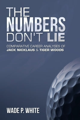 The Numbers Don't Lie: Comparative Career Analyses of Jack Nicklaus & Tiger Woods by White, Wade P.