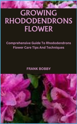 Growing Rhododendrons Flower: Comprehensive Guide To Rhododendrons Flower Care Tips And Techniques by Bobby, Frank