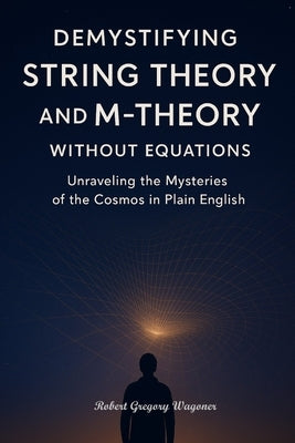 Demystifying String Theory and M-Theory Without Equations: Unraveling the Mysteries of the Cosmos in Plain English by Wagoner, Robert Gregory