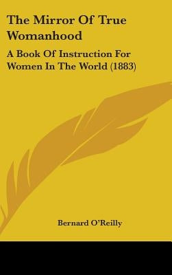 The Mirror Of True Womanhood: A Book Of Instruction For Women In The World (1883) by O'Reilly, Bernard