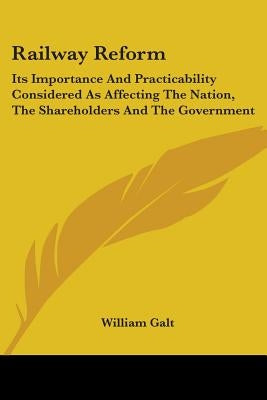 Railway Reform: Its Importance And Practicability Considered As Affecting The Nation, The Shareholders And The Government by Galt, William
