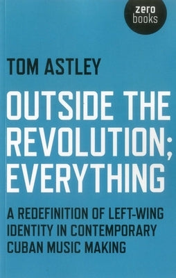 Outside the Revolution; Everything: A Redefinition of Left-Wing Identity in Contemporary Cuban Music Making by Astley, Tom