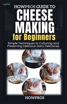 HowPros Guide to Cheese Making for Beginners: Simple Techniques to Culturing and Preserving Delicious Dairy Delicacies by Pros, How