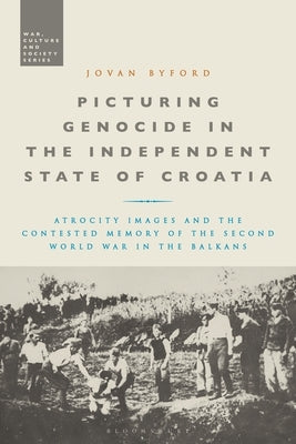 Picturing Genocide in the Independent State of Croatia: Atrocity Images and the Contested Memory of the Second World War in the Balkans by Byford, Jovan