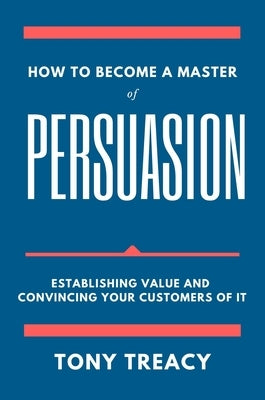 How to Become a Master of Persuasion: Establishing Value and Convincing Your Customers of It by Treacy, Tony
