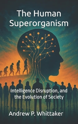 The Human Superorganism: Intelligence, Disruption, and the Evolution of Society by Whittaker, Andrew P.