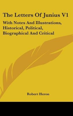 The Letters Of Junius V1: With Notes And Illustrations, Historical, Political, Biographical And Critical by Heron, Robert