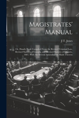 Magistrates' Manual; Or, Handy Book Compiled From the Revised Criminal Law, Revised Statutes of Canada, and Revised Statutes of Ontario, 1887, With th by Jones, J. T.