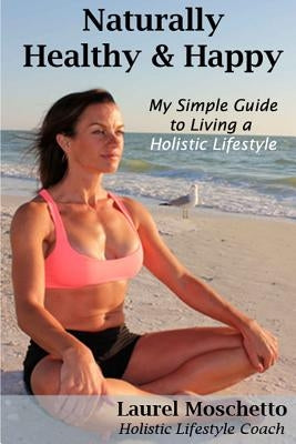 Naturally Healthy and Happy: My Simple Guide to Living a Holistic Lifestyle by Moschetto, Laurel