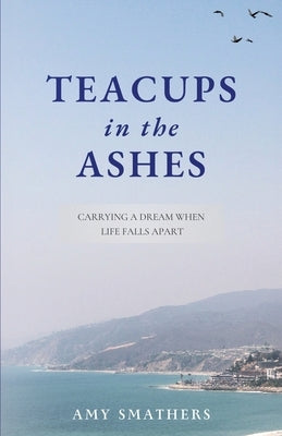 Teacups in the Ashes: Carrying a Dream When Life Falls Apart by Smathers, Amy