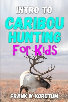 Intro to Caribou Hunting for Kids by Koretum, Frank W.
