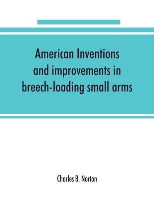 American inventions and improvements in breech-loading small arms, heavy ordnance, machine guns, magazine arms, fixed ammunition, pistols, projectiles by B. Norton, Charles
