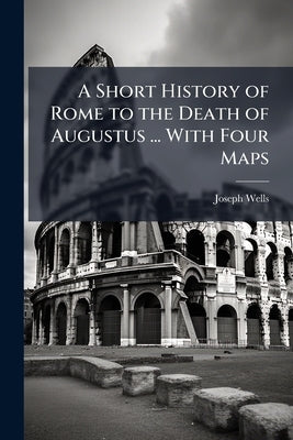 A Short History of Rome to the Death of Augustus ... With Four Maps by Wells, Joseph