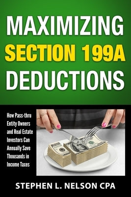 Maximizing Section 199A Deductions: How Pass-through Entity Owners and Real Estate Investors Can Annually Save Thousands in Income Taxes by Nelson, Stephen L.