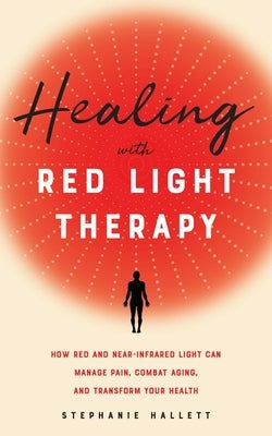 Healing with Red Light Therapy: How Red and Near-Infrared Light Can Manage Pain, Combat Aging, and Transform Your Health by Hallett, Stephanie