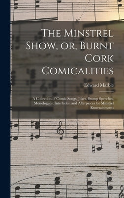 The Minstrel Show, or, Burnt Cork Comicalities: a Collection of Comic Songs, Jokes, Stump Speeches, Monologues, Interludes, and Afterpieces for Minstr by Marble, Edward