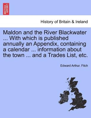 Maldon and the River Blackwater ... with Which Is Published Annually an Appendix, Containing a Calendar ... Information about the Town ... and a Trade by Fitch, Edward Arthur