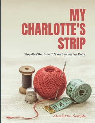 My Charlotte's Strip: Step-by-Step How To's on Sewing For Dolls by Semple, Charlotte
