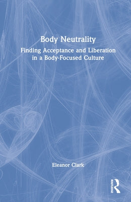 Body Neutrality: Finding Acceptance and Liberation in a Body-Focused Culture by Clark, Eleanor