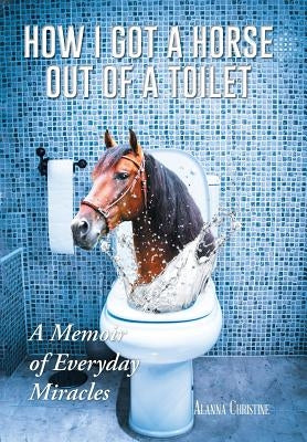 How I Got a Horse Out of a Toilet: A Memoir of Everyday Miracles by Christine, Alanna