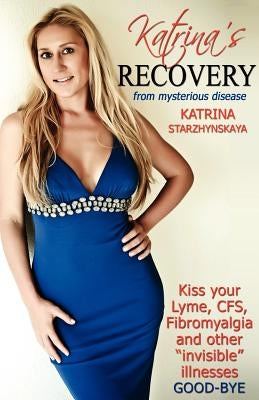 Katrina's Recovery from Mysterious Disease: Kiss your Lyme, CFS, Fibromyalgia and other ?Invisible? Illnesses Good-Bye by Starzhynskaya, Katrina