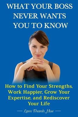 What Your Boss Never Wants You to Know: How to Find Your Strengths, Work Happier, Grow Your Expertise, and Rediscover Your Life by Hue, Lam Thanh