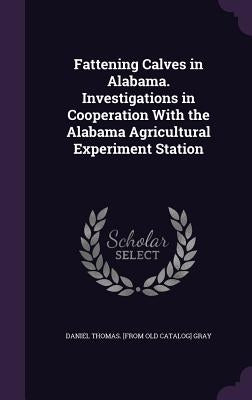 Fattening Calves in Alabama. Investigations in Cooperation With the Alabama Agricultural Experiment Station by Gray, Daniel Thomas [From Old Catalog]