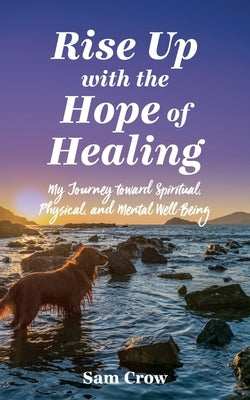 Rise up with the Hope of Healing: My Journey toward Spiritual, Physical, and Mental Wellbeing by Crow, Sam