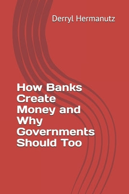 How Banks Create Money and Why Governments Should Too by Hermanutz, Derryl