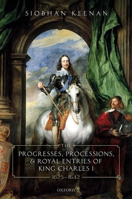 Progresses, Processions, and Royal Entries of King Charles I, 1625-1642 by Keenan, Siobhan