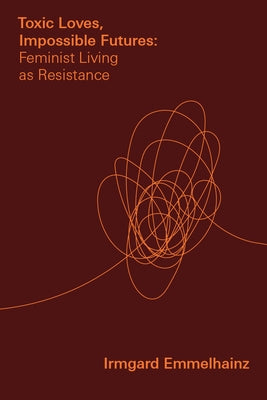 Toxic Loves, Impossible Futures: Feminist Living as Resistance by Emmelhainz, Irmgard
