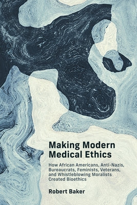 Making Modern Medical Ethics: How African Americans, Anti-Nazis, Bureaucrats, Feminists, Veterans, and Whistleblowing Moralists Created Bioethics by Baker, Robert