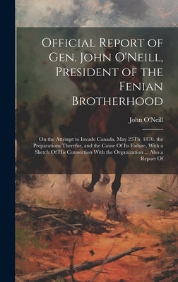 Official Report of Gen. John O'Neill, President of the Fenian Brotherhood: On the Attempt to Invade Canada, May 25Th, 1870. the Preparations Therefor, by O'Neill, John