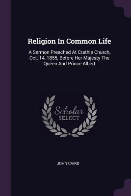 Religion In Common Life: A Sermon Preached At Crathie Church, Oct. 14, 1855, Before Her Majesty The Queen And Prince Albert by Caird, John