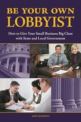 Be Your Own Lobbyist: How to Give Your Small Business Big Clout with State and Local Government by Handlin, Amy