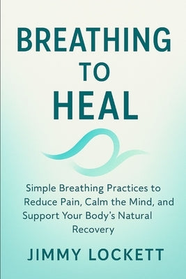 Breathe to Heal: Simple Breathing Practices to Reduce Pain, Calm the Mind, and Support Your Body's Natural Recovery by Lockett, Jimmy