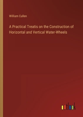 A Practical Treatis on the Construction of Horizontal and Vertical Water-Wheels by Cullen, William
