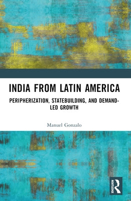India from Latin America: Peripherisation, Statebuilding, and Demand-Led Growth by Gonzalo, Manuel