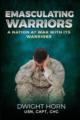 Emasculating Warriors: A Nation at War with Its Warriors by Horn, Capt Dwight